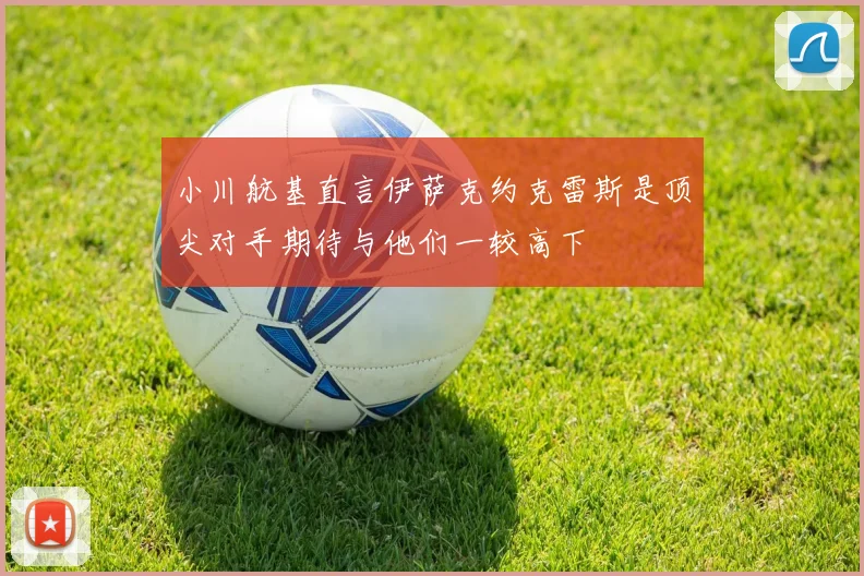 小川航基直言伊萨克约克雷斯是顶尖对手期待与他们一较高下