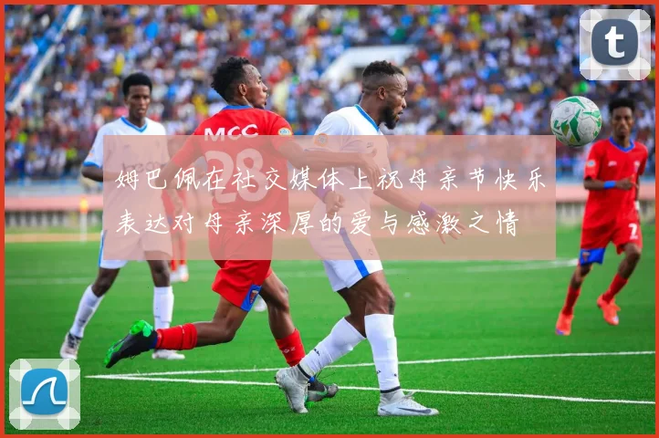 姆巴佩在社交媒体上祝母亲节快乐表达对母亲深厚的爱与感激之情