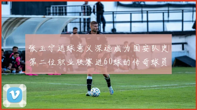 张玉宁进球意义深远成为国安队史第二位职业联赛进60球的传奇球员