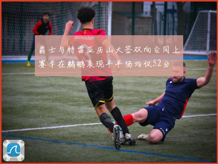 爵士与特雷亚历山大签双向合同上赛季在鹈鹕表现平平场均仅52分