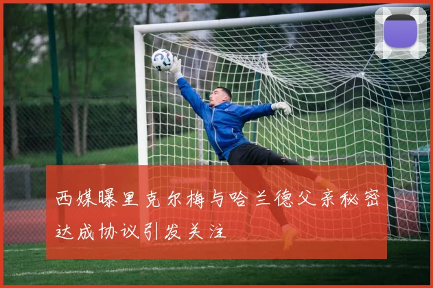 西媒曝里克尔梅与哈兰德父亲秘密达成协议引发关注