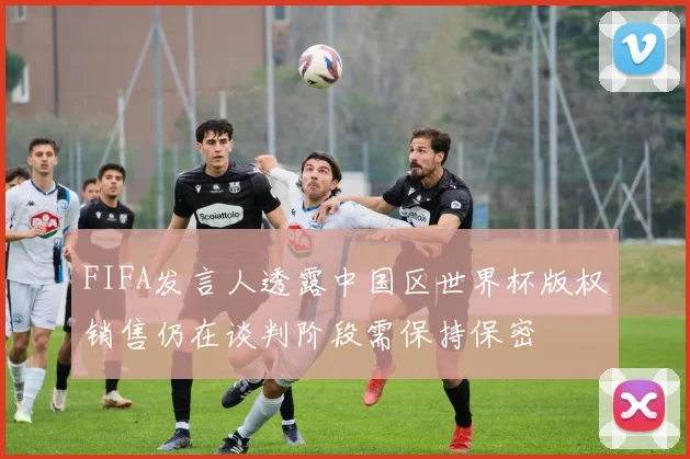 FIFA发言人透露中国区世界杯版权销售仍在谈判阶段需保持保密