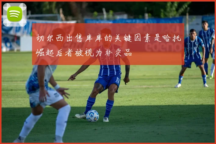 切尔西出售库库的关键因素是哈托崛起后者被视为非卖品
