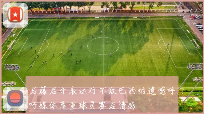 后藤启介表达对不敌巴西的遗憾呼吁媒体尊重球员赛后情感