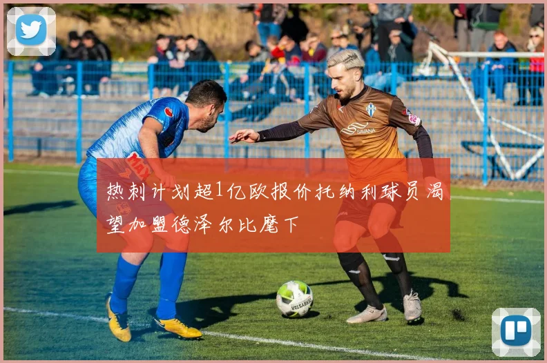 热刺计划超1亿欧报价托纳利球员渴望加盟德泽尔比麾下