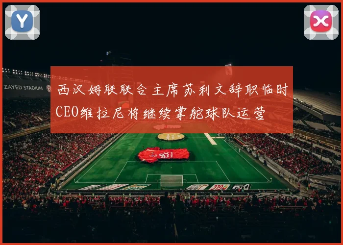 西汉姆联联合主席苏利文辞职临时CEO维拉尼将继续掌舵球队运营