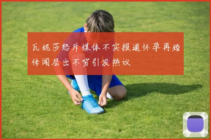 瓦妮莎怒斥媒体不实报道怀孕再婚传闻层出不穷引发热议