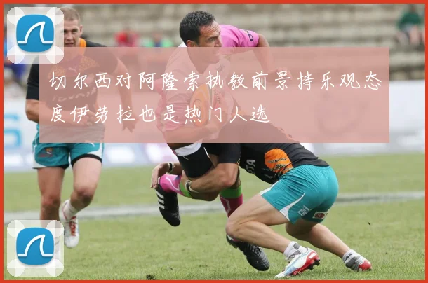 切尔西对阿隆索执教前景持乐观态度伊劳拉也是热门人选
