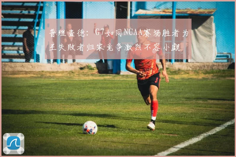 普理查德：G7如同NCAA赛场胜者为王失败者归家竞争激烈不容小觑