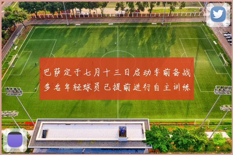 巴萨定于七月十三日启动季前备战多名年轻球员已提前进行自主训练