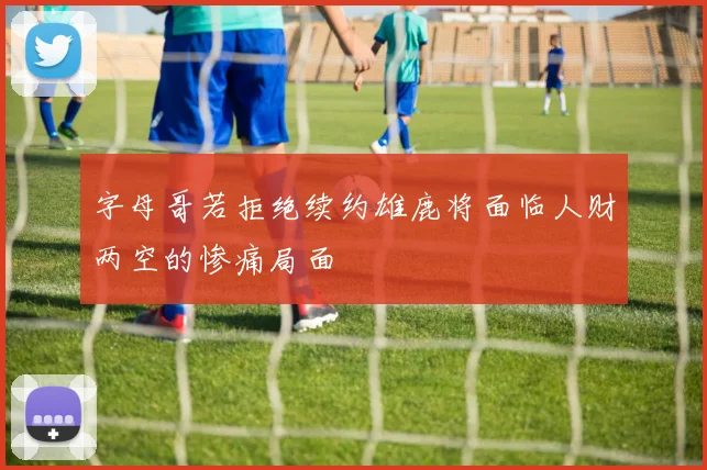 字母哥若拒绝续约雄鹿将面临人财两空的惨痛局面