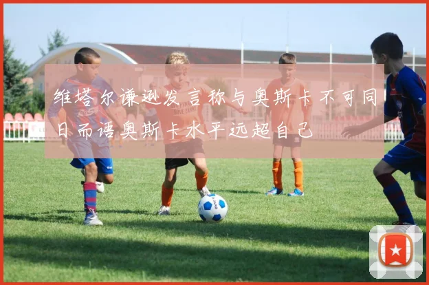 维塔尔谦逊发言称与奥斯卡不可同日而语奥斯卡水平远超自己