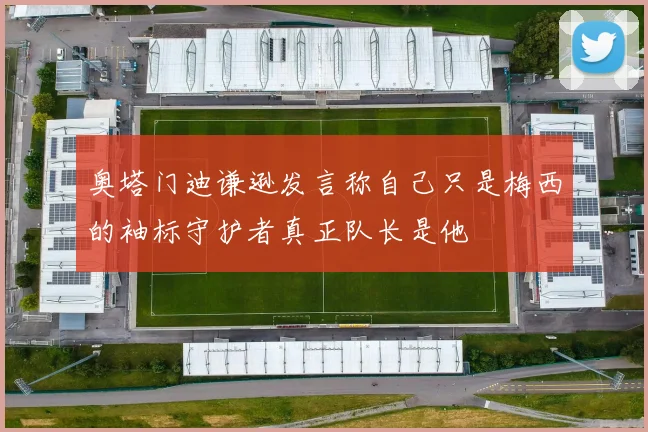 奥塔门迪谦逊发言称自己只是梅西的袖标守护者真正队长是他