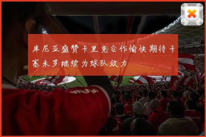 库尼亚盛赞卡里克合作愉快期待卡塞米罗继续为球队效力