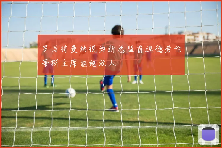 罗马将曼纳视为新总监首选德劳伦蒂斯主席拒绝放人