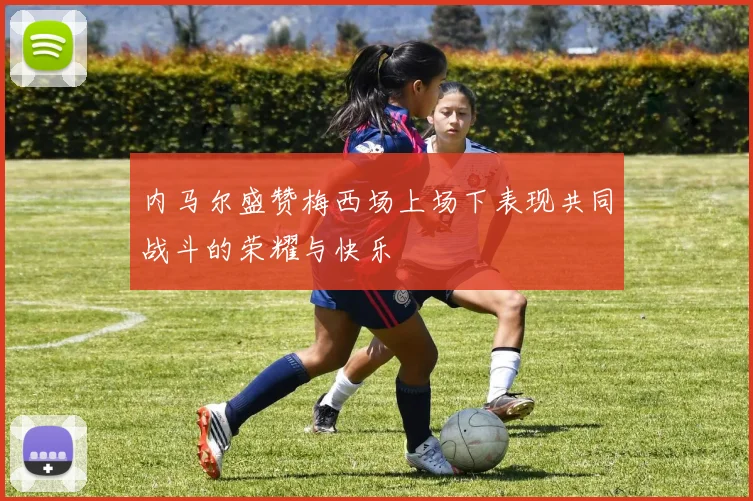 内马尔盛赞梅西场上场下表现共同战斗的荣耀与快乐