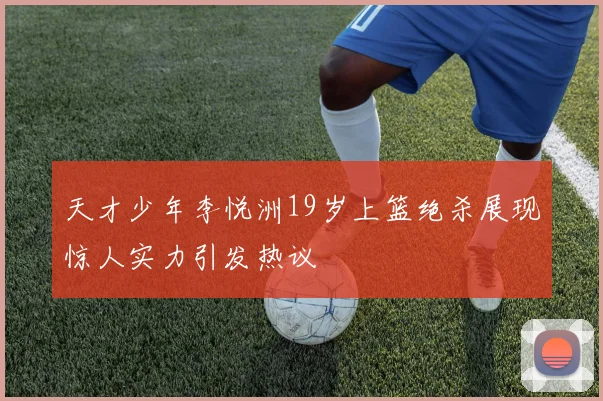 天才少年李悦洲19岁上篮绝杀展现惊人实力引发热议