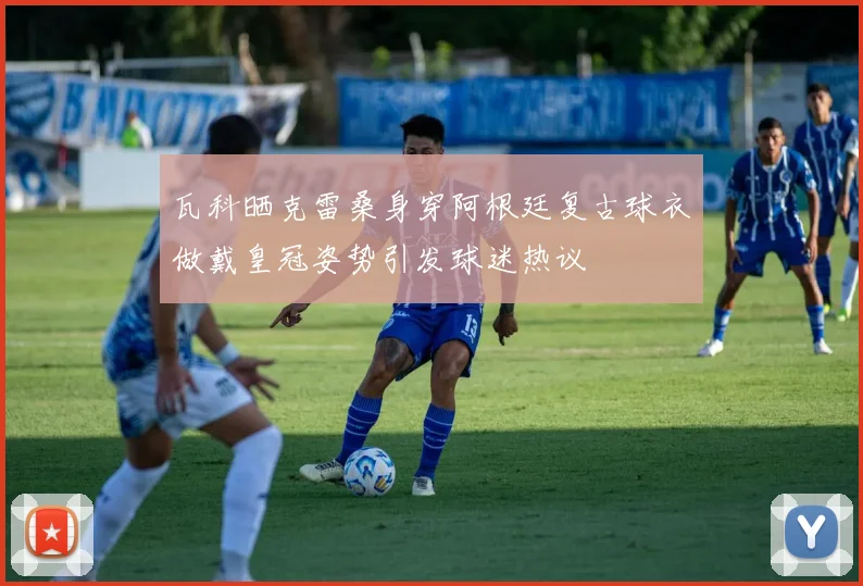 瓦科晒克雷桑身穿阿根廷复古球衣做戴皇冠姿势引发球迷热议