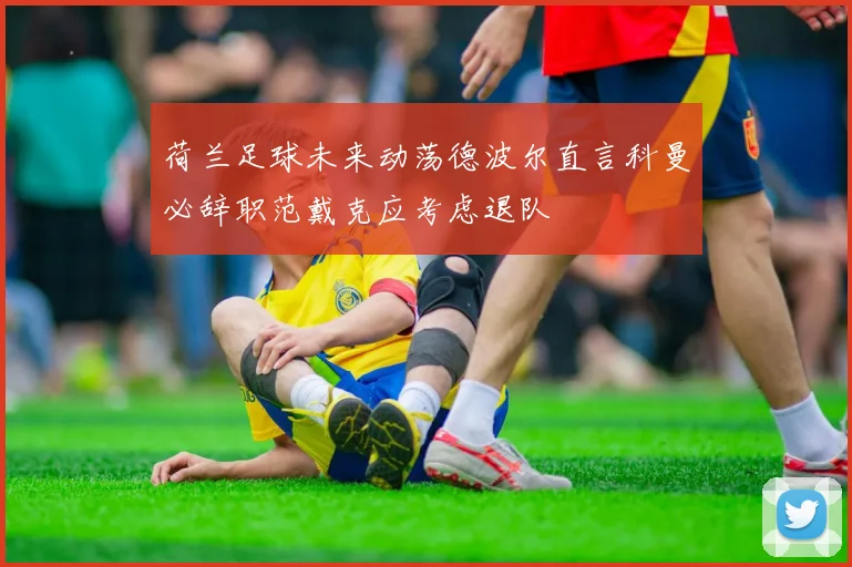 荷兰足球未来动荡德波尔直言科曼必辞职范戴克应考虑退队
