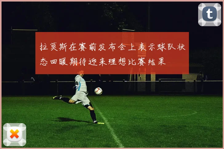 拉莫斯在赛前发布会上表示球队状态回暖期待迎来理想比赛结果
