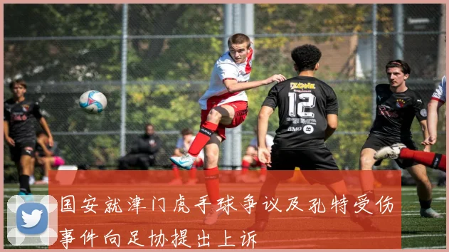 国安就津门虎手球争议及孔特受伤事件向足协提出上诉