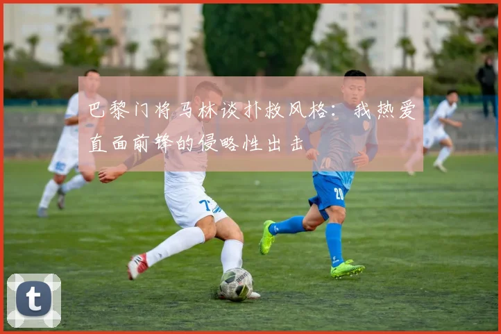 巴黎门将马林谈扑救风格：我热爱直面前锋的侵略性出击