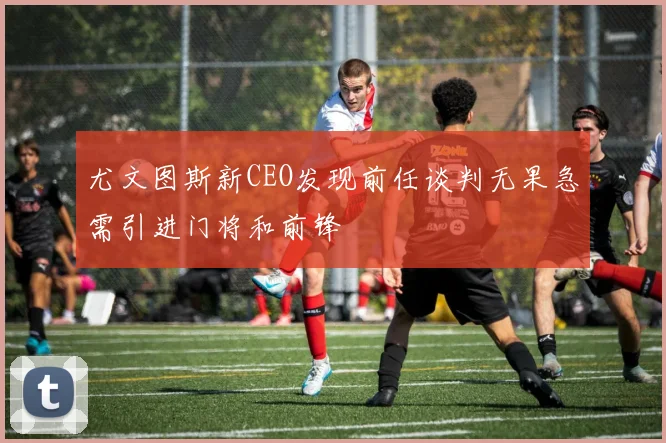 尤文图斯新CEO发现前任谈判无果急需引进门将和前锋